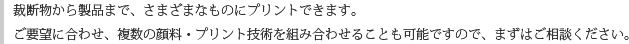 裁断物から製品まで、さまざまなものにプリントできます。ご要望に合わせ、複数の顔料・プリント技術を組み合わせることも可能ですので、まずはご相談ください。